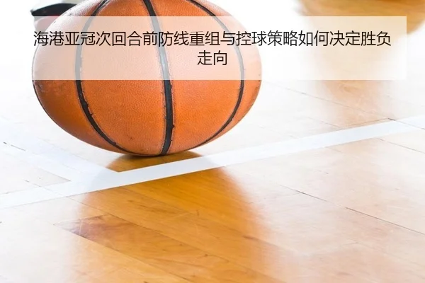 海港亚冠次回合前防线重组与控球策略如何决定胜负走向（JiuyouSports）